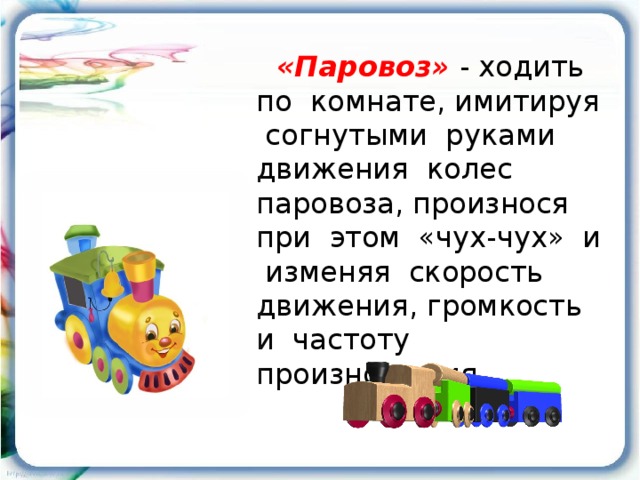 «Паровоз»  - ходить по комнате, имитируя согнутыми руками движения колес паровоза, произнося при этом «чух-чух» и изменяя скорость движения, громкость и частоту произношения .