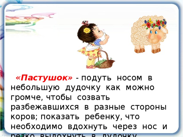 «Пастушок»  - подуть носом в небольшую дудочку как можно громче, чтобы созвать разбежавшихся в разные стороны коров; показать ребенку, что необходимо вдохнуть через нос и резко выдохнуть в дудочку.