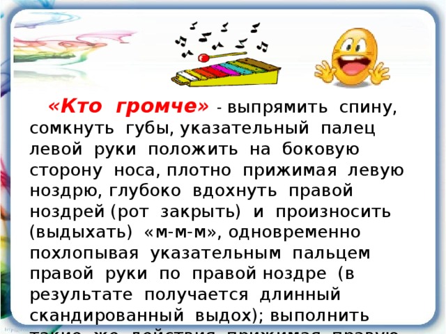 «Кто громче»  - выпрямить спину, сомкнуть губы, указательный палец левой руки положить на боковую сторону носа, плотно прижимая левую ноздрю, глубоко вдохнуть правой ноздрей (рот закрыть) и произносить (выдыхать) «м-м-м», одновременно похлопывая указательным пальцем правой руки по правой ноздре (в результате получается длинный скандированный выдох); выполнить такие же действия, прижимая правую ноздрю.