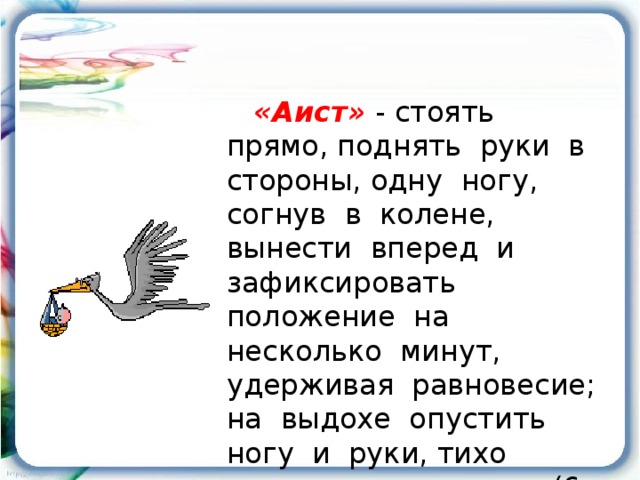 «Аист»  - стоять прямо, поднять руки в стороны, одну ногу, согнув в колене, вынести вперед и зафиксировать положение на несколько минут, удерживая равновесие; на выдохе опустить ногу и руки, тихо произнося «ш-ш-ш» (6-7 раз).