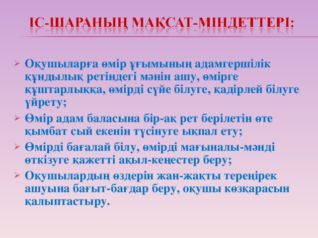 Оқушыларға өмір ұғымының адамгершілік құндылық ретіндегі мәнін ашу, өмірге құштарлыққа, өмірді сүйе білуге, қадірлей білуге үйрету; Өмір адам баласына бір-ақ рет берілетін өте қымбат сый екенін түсінуге ықпал ету; Өмірді бағалай білу, өмірді мағыналы-мәнді өткізуге қажетті ақыл-кеңестер беру; Оқушылардың өздерін жан-жақты тереңірек ашуына бағыт-бағдар беру, оқушы көзқарасын қалыптастыру.