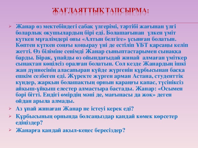 Жанар өз мектебіндегі сабақ үлгерімі, тәртібі жағынан үлгі боларлық оқушылардың бірі еді. Болашағынан үлкен үміт күткен мұғалімдері оны «Алтын белгіге» ұсынған болатын. Көптен күткен соңғы қоңырау үні де естіліп ҰБТ қарсаңы келіп жетті. Өз біліміне сенімді Жанар сыныптастарымен сынаққа барды. Бірақ, ұпайды өз ойындағыдай жинай алмаған үміткер сынақтан көңілсіз оралған болатын. Сол кезде Жанардың ішкі жан дүниесінің аласапыран күйде жүргенін құрбысынан басқа ешкім сезбеген еді. Жүректе жүрген арман Астана, студенттік күндер, жарқын болашақтың орнын қараңғы қапас, түсініксіз айқыш-ұйқыш елестер алмастыра бастады. Жанар: «Осымен бәрі бітті. Ендігі өмірдің мәні де, мағынасы да жоқ» деген ойдан арыла алмады. Аз ұпай жинаған Жанар не істеуі керек еді? Құрбысының орнында болсаңыздар қандай көмек көрсетер едіңіздер? Жанарға қандай ақыл-кеңес бересіздер?