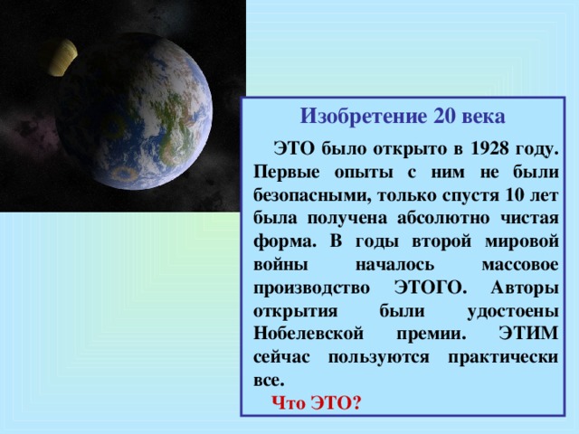 Изобретение 20 века   ЭТО было открыто в 1928 году. Первые опыты с ним не были безопасными, только спустя 10 лет была получена абсолютно чистая форма. В годы второй мировой войны началось массовое производство ЭТОГО. Авторы открытия были удостоены Нобелевской премии. ЭТИМ сейчас пользуются практически все.  Что ЭТО?