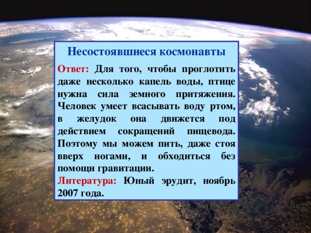 Несостоявшиеся космонавты  Ответ: Для того, чтобы проглотить даже несколько капель воды, птице нужна сила земного притяжения. Человек умеет всасывать воду ртом, в желудок она движется под действием сокращений пищевода. Поэтому мы можем пить, даже стоя вверх ногами, и обходиться без помощи гравитации. Литература: Юный эрудит, ноябрь 2007 года.