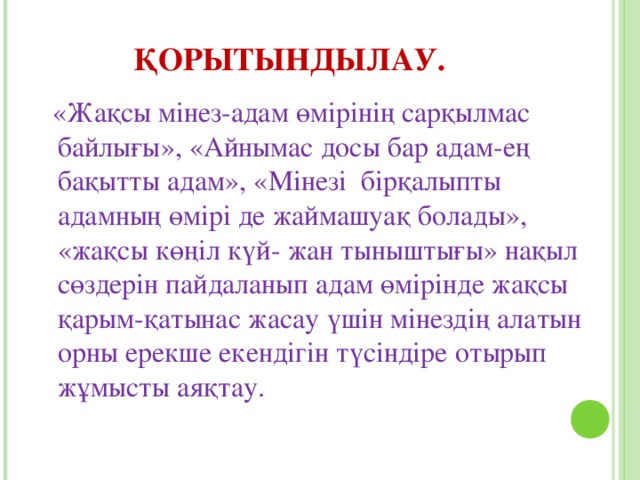 ҚОРЫТЫНДЫЛАУ.   «Жақсы мінез-адам өмірінің сарқылмас байлығы», «Айнымас досы бар адам-ең бақытты адам», «Мінезі бірқалыпты адамның өмірі де жаймашуақ болады», «жақсы көңіл күй- жан тыныштығы» нақыл сөздерін пайдаланып адам өмірінде жақсы қарым-қатынас жасау үшін мінездің алатын орны ерекше екендігін түсіндіре отырып жұмысты аяқтау.