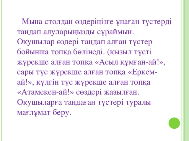 Мына столдан өздеріңізге ұнаған түстерді таңдап алуларыңызды сұраймын. Оқушылар өздері таңдап алған түстер бойынша топқа бөлінеді. (қызыл түсті жүрекше алған топқа «Асыл құмған-ай!», сары түс жүрекше алған топқа «Еркем-ай!», күлгін түс жүрекше алған топқа «Атамекен-ай!» сөздері жазылған. Оқушыларға таңдаған түстері туралы мағлұмат беру.