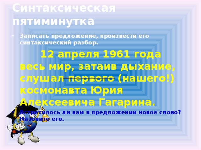 Синтаксическая пятиминутка Записать предложение, произвести его синтаксический разбор.  12 апреля 1961 года весь мир, затаив дыхание, слушал первого (нашего!) космонавта Юрия Алексеевича Гагарина.