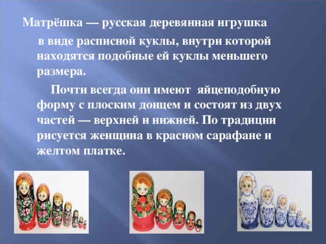 Матрёшка   — русская деревянная игрушка  в виде расписной куклы, внутри которой находятся подобные ей куклы меньшего размера.  Почти всегда они имеют яйцеподобную форму с плоским донцем и состоят из двух частей — верхней и нижней. По традиции рисуется женщина в красном сарафане и желтом платке.