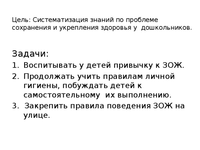 Цель: Систематизация знаний по проблеме сохранения и укрепления здоровья у дошкольников.   Задачи: Воспитывать у детей привычку к ЗОЖ. Продолжать учить правилам личной гигиены, побуждать детей к самостоятельному их выполнению. 3. Закрепить правила поведения ЗОЖ на улице.