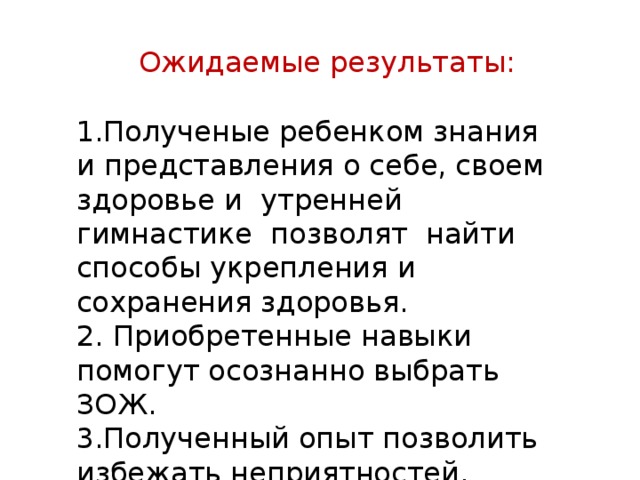 1.Полученые ребенком знания и представления о себе, своем здоровье и утренней гимнастике позволят найти способы укрепления и сохранения здоровья. 2. Приобретенные навыки помогут осознанно выбрать ЗОЖ. 3.Полученный опыт позволить избежать неприятностей. Ожидаемые результаты: