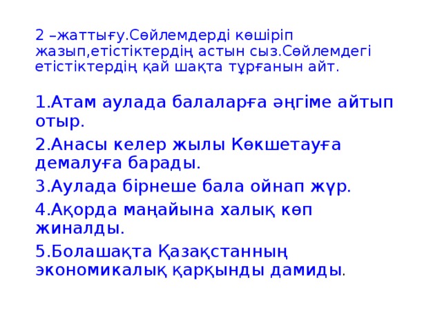 2 –жаттығу.Сөйлемдерді көшіріп жазып,етістіктердің астын сыз.Сөйлемдегі етістіктердің қай шақта тұрғанын айт. 1.Атам аулада балаларға әңгіме айтып отыр. 2.Анасы келер жылы Көкшетауға демалуға барады. 3.Аулада бірнеше бала ойнап жүр. 4.Ақорда маңайына халық көп жиналды. 5.Болашақта Қазақстанның экономикалық қарқынды дамиды .