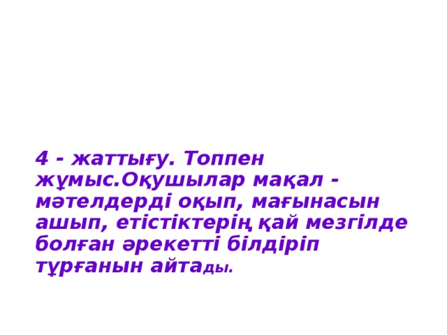 4 - жаттығу.  Топпен жұмыс.Оқушылар мақал - мәтелдерді оқып, мағынасын ашып, етістіктерің қай мезгілде болған әрекетті білдіріп тұрғанын айта ды.