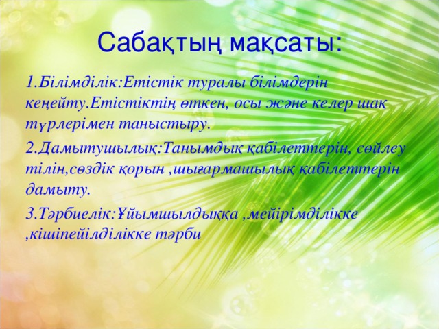 Сабақтың мақсаты: 1.Білімділік:Етістік туралы білімдерін кеңейту.Етістіктің өткен, осы және келер шақ түрлерімен таныстыру. 2.Дамытушылық:Танымдық қабілеттерін, сөйлеу тілін,сөздік қорын ,шығармашылық қабілеттерін дамыту. 3.Тәрбиелік:Ұйымшылдыққа ,мейірімділікке ,кішіпейілділікке тәрби