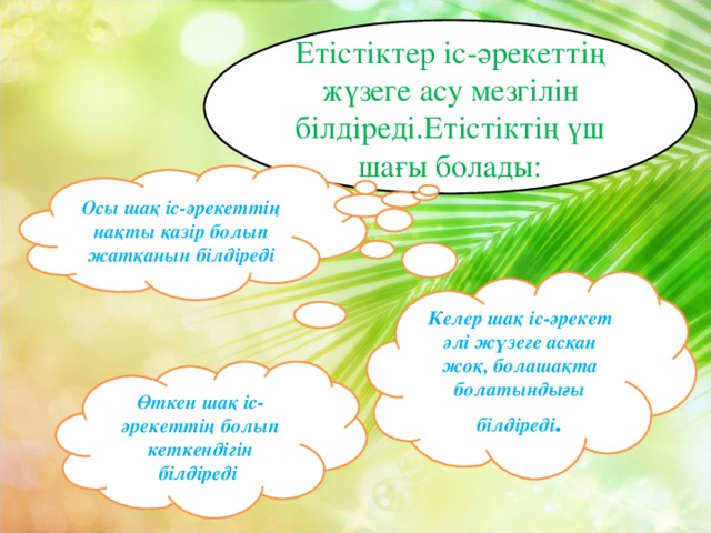 Етістіктер іс-әрекеттің жүзеге асу мезгілін білдіреді.Етістіктің үш шағы болады: Осы шақ іс-әрекеттің нақты қазір болып жатқанын білдіреді Келер шақ іс-әрекет әлі жүзеге асқан жоқ, болашақта болатындығы білдіреді . Өткен шақ іс-әрекеттің болып кеткендігін білдіреді