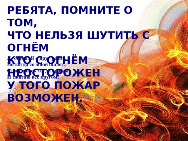 Ребята, помните о том,   Что нельзя шутить с огнём  Кто с огнём неосторожен  У того пожар возможен. Я- огонь! Я – друг ребят.  Но когда со мной шалят,  Становлюсь тогда врагом  И сжигаю все кругом!