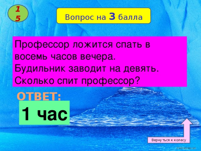 15 Вопрос на 3 балла Профессор ложится спать в восемь часов вечера. Будильник заводит на девять. Сколько спит профессор? ОТВЕТ: 1 час Вернуться к колесу