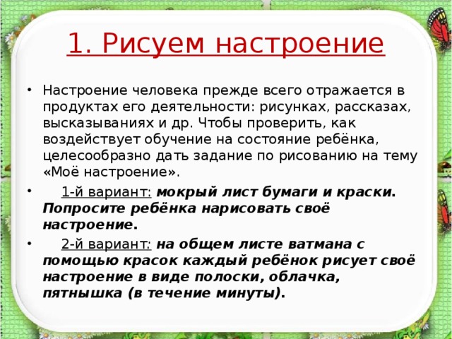 1. Рисуем настроение Настроение человека прежде всего отражается в продуктах его деятельности: рисунках, рассказах, высказываниях и др. Чтобы проверить, как воздействует обучение на состояние ребёнка, целесообразно дать задание по рисованию на тему «Моё настроение».  1-й вариант:  мокрый лист бумаги и краски. Попросите ребёнка нарисовать своё настроение.  2-й вариант : на общем листе ватмана с помощью красок каждый ребёнок рисует своё настроение в виде полоски, облачка, пятнышка (в течение минуты).