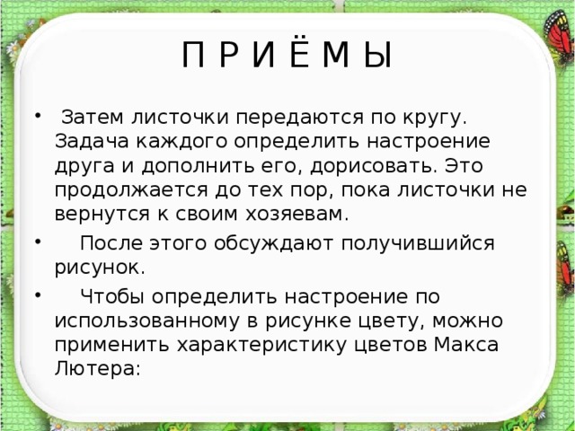 П Р И Ё М Ы  Затем листочки передаются по кругу. Задача каждого определить настроение друга и дополнить его, дорисовать. Это продолжается до тех пор, пока листочки не вернутся к своим хозяевам.  После этого обсуждают получившийся рисунок.  Чтобы определить настроение по использованному в рисунке цвету, можно применить характеристику цветов Макса Лютера: