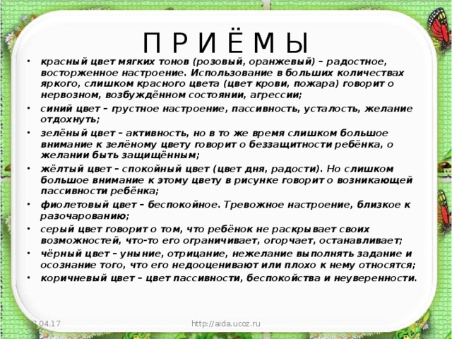 П Р И Ё М Ы красный цвет мягких тонов (розовый, оранжевый) – радостное, восторженное настроение. Использование в больших количествах яркого, слишком красного цвета (цвет крови, пожара) говорит о нервозном, возбуждённом состоянии, агрессии; синий цвет – грустное настроение, пассивность, усталость, желание отдохнуть; зелёный цвет – активность, но в то же время слишком большое внимание к зелёному цвету говорит о беззащитности ребёнка, о желании быть защищённым; жёлтый цвет – спокойный цвет (цвет дня, радости). Но слишком большое внимание к этому цвету в рисунке говорит о возникающей пассивности ребёнка; фиолетовый цвет – беспокойное. Тревожное настроение, близкое к разочарованию; серый цвет говорит о том, что ребёнок не раскрывает своих возможностей, что-то его ограничивает, огорчает, останавливает; чёрный цвет – уныние, отрицание, нежелание выполнять задание и осознание того, что его недооценивают или плохо к нему относятся; коричневый цвет – цвет пассивности, беспокойства и неуверенности.  07.04.17 http://aida.ucoz.ru