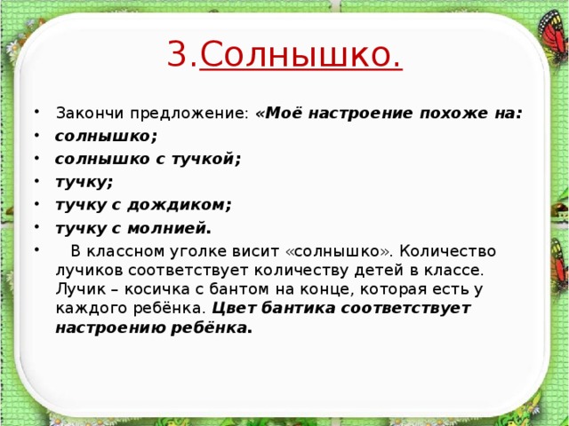 3. Солнышко.  Закончи предложение: «Моё настроение похоже на: солнышко; солнышко с тучкой; тучку; тучку с дождиком; тучку с молнией.  В классном уголке висит «солнышко». Количество лучиков соответствует количеству детей в классе. Лучик – косичка с бантом на конце, которая есть у каждого ребёнка. Цвет бантика соответствует настроению ребёнка.