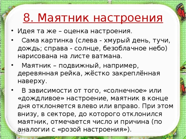 8. Маятник настроения Идея та же – оценка настроения.  Сама картинка (слева - хмурый день, тучи, дождь; справа - солнце, безоблачное небо) нарисована на листе ватмана.  Маятник – подвижный, например, деревянная рейка, жёстко закреплённая наверху.  В зависимости от того, «солнечное» или «дождливое» настроение, маятник в конце дня отклоняется влево или вправо. При этом внизу, в секторе, до которого отклонился маятник, отмечается число и причина (по аналогии с «розой настроения»).  07.04.17