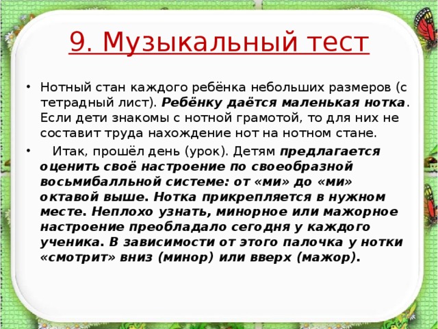 9. Музыкальный тест Нотный стан каждого ребёнка небольших размеров (с тетрадный лист). Ребёнку даётся маленькая нотка . Если дети знакомы с нотной грамотой, то для них не составит труда нахождение нот на нотном стане.  Итак, прошёл день (урок). Детям предлагается оценить своё настроение по своеобразной восьмибалльной системе: от «ми» до «ми» октавой выше. Нотка прикрепляется в нужном месте. Неплохо узнать, минорное или мажорное настроение преобладало сегодня у каждого ученика. В зависимости от этого палочка у нотки «смотрит» вниз (минор) или вверх (мажор).