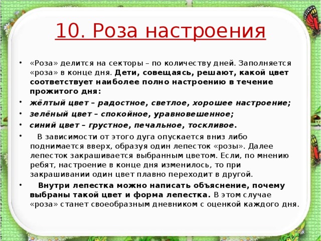 10. Роза настроения «Роза» делится на секторы – по количеству дней. Заполняется «роза» в конце дня. Дети, совещаясь, решают, какой цвет соответствует наиболее полно настроению в течение прожитого дня: жёлтый цвет – радостное, светлое, хорошее настроение; зелёный цвет – спокойное, уравновешенное; синий цвет – грустное, печальное, тоскливое.  В зависимости от этого дуга опускается вниз либо поднимается вверх, образуя один лепесток «розы». Далее лепесток закрашивается выбранным цветом. Если, по мнению ребят, настроение в конце дня изменилось, то при закрашивании один цвет плавно переходит в другой.  Внутри лепестка можно написать объяснение, почему выбраны такой цвет и форма лепестка. В этом случае «роза» станет своеобразным дневником с оценкой каждого дня.