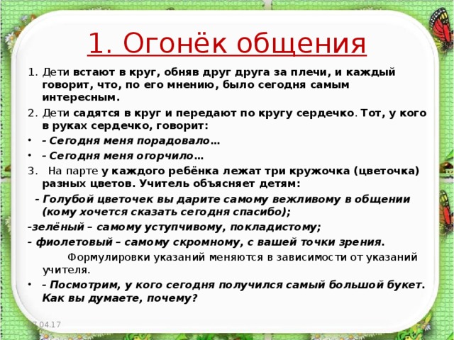 1. Огонёк общения Дети встают в круг, обняв друг друга за плечи, и каждый говорит, что, по его мнению, было сегодня самым интересным. Дети садятся в круг и  передают по кругу сердечко . Тот, у кого в руках  сердечко, говорит: - Сегодня меня порадовало… - Сегодня меня огорчило… 3. На парте у каждого ребёнка лежат три кружочка (цветочка) разных цветов. Учитель объясняет детям:  - Голубой цветочек вы дарите самому вежливому в общении (кому хочется сказать сегодня спасибо); -зелёный – самому уступчивому, покладистому; - фиолетовый – самому скромному, с вашей точки зрения.  Формулировки указаний меняются в зависимости от указаний учителя. - Посмотрим, у кого сегодня получился самый большой букет. Как вы думаете, почему? 07.04.17