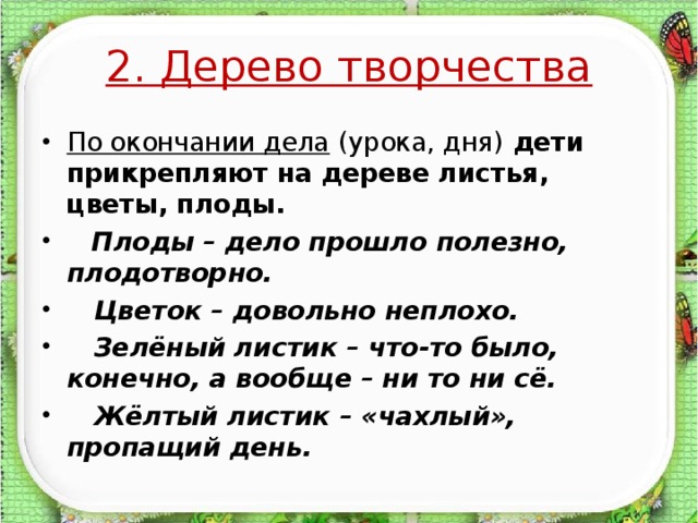 2. Дерево творчества По окончании дела (урока, дня) дети прикрепляют на дереве листья, цветы, плоды.  Плоды – дело прошло полезно, плодотворно.  Цветок – довольно неплохо.  Зелёный листик – что-то было, конечно, а вообще – ни то ни сё.  Жёлтый листик – «чахлый», пропащий день.