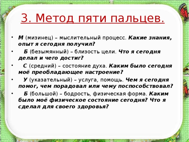 3. Метод пяти пальцев.  М (мизинец) – мыслительный процесс. Какие знания, опыт я сегодня получил?  Б (безымянный) – близость цели. Что я сегодня делал и чего достиг?  С (средний) – состояние духа. Каким было сегодня моё преобладающее настроение?  У (указательный) – услуга, помощь. Чем я сегодня помог, чем порадовал или чему поспособствовал?  Б (большой) – бодрость, физическая форма. Каким было моё физическое состояние сегодня? Что я сделал для своего здоровья?