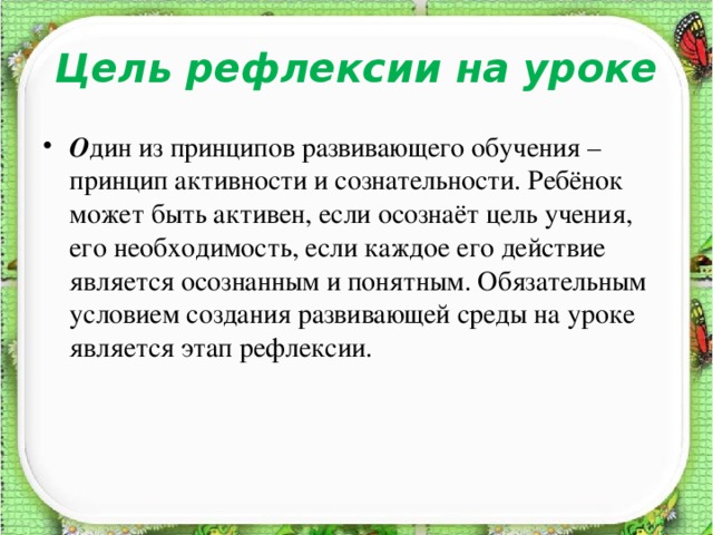 Цель рефлексии на уроке   О дин из принципов развивающего обучения – принцип активности и сознательности. Ребёнок может быть активен, если осознаёт цель учения, его необходимость, если каждое его действие является осознанным и понятным. Обязательным условием создания развивающей среды на уроке является этап рефлексии.