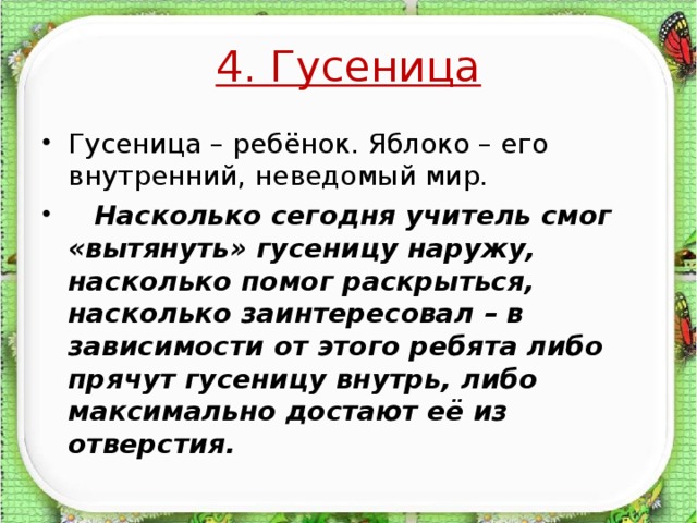 4. Гусеница Гусеница – ребёнок. Яблоко – его внутренний, неведомый мир.  Насколько сегодня учитель смог «вытянуть» гусеницу наружу, насколько помог раскрыться, насколько заинтересовал – в зависимости от этого ребята либо прячут гусеницу внутрь, либо максимально достают её из отверстия.