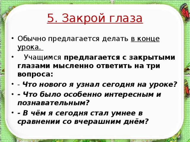 5. Закрой глаза Обычно предлагается делать в конце урока.  Учащимся предлагается с закрытыми глазами мысленно ответить на три вопроса: - Что нового я узнал сегодня на уроке? - Что было особенно интересным и познавательным? - В чём я сегодня стал умнее в сравнении со вчерашним днём?