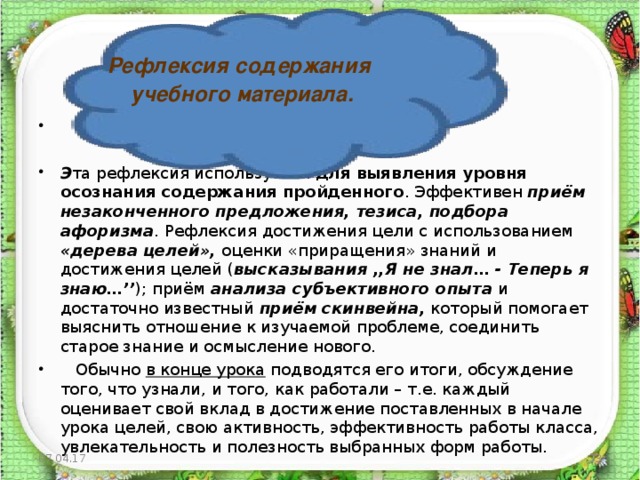 Рефлексия содержания  учебного материала.   Э та рефлексия используется для выявления уровня осознания содержания  пройденного . Эффективен приём незаконченного предложения, тезиса,  подбора афоризма . Рефлексия достижения цели с использованием «дерева  целей», оценки «приращения» знаний и достижения целей ( высказывания ,,Я  не знал… - Теперь я знаю…’’ ); приём анализа субъективного опыта и достаточно известный приём  скинвейна, который помогает выяснить отношение к изучаемой проблеме, соединить старое знание и осмысление нового.  Обычно в конце урока подводятся его итоги, обсуждение того, что узнали, и того, как работали – т.е. каждый оценивает свой вклад в достижение поставленных в начале урока целей, свою активность, эффективность работы класса, увлекательность и полезность выбранных форм работы. 07.04.17