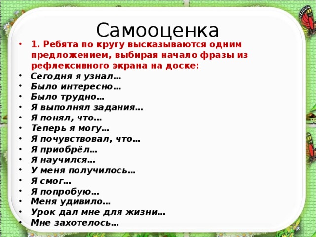 Самооценка 1. Ребята по кругу высказываются одним предложением, выбирая начало фразы из рефлексивного экрана на доске: Сегодня я узнал… Было интересно… Было трудно… Я выполнял задания… Я понял, что… Теперь я могу… Я почувствовал, что… Я приобрёл… Я научился… У меня получилось… Я смог… Я попробую… Меня удивило… Урок дал мне для жизни… Мне захотелось…