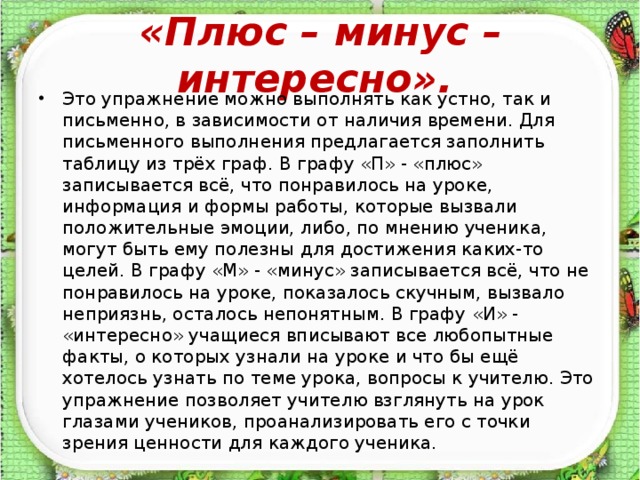 «Плюс – минус – интересно».  Это упражнение можно выполнять как устно, так и письменно, в зависимости от наличия времени. Для письменного выполнения предлагается заполнить таблицу из трёх граф. В графу «П» - «плюс» записывается всё, что понравилось на уроке, информация и формы работы, которые вызвали положительные эмоции, либо, по мнению ученика, могут быть ему полезны для достижения каких-то целей. В графу «М» - «минус» записывается всё, что не понравилось на уроке, показалось скучным, вызвало неприязнь, осталось непонятным. В графу «И» - «интересно» учащиеся вписывают все любопытные факты, о которых узнали на уроке и что бы ещё хотелось узнать по теме урока, вопросы к учителю. Это упражнение позволяет учителю взглянуть на урок глазами учеников, проанализировать его с точки зрения ценности для каждого ученика.