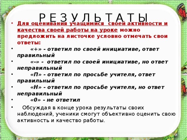 Р Е З У Л Ь Т А Т Ы Для оценивания учащимися своей активности и качества своей работы на уроке можно предложить на листочке условно отмечать свои ответы:  «+» - ответил по своей инициативе, ответ правильный  «-» - ответил по своей инициативе, но ответ неправильный  «П» - ответил по просьбе учителя, ответ правильный  «Н» - ответил по просьбе учителя, но ответ неправильный  «0» - не ответил    Обсуждая в конце урока результаты своих наблюдений, ученики смогут объективно оценить свою активность и качество работы.