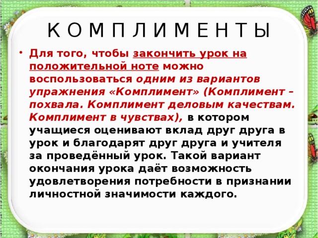 К О М П Л И М Е Н Т Ы Для того, чтобы закончить урок на положительной ноте можно воспользоваться одним из вариантов упражнения «Комплимент» (Комплимент – похвала. Комплимент деловым качествам. Комплимент в чувствах), в котором учащиеся оценивают вклад друг друга в урок и благодарят друг друга и учителя за проведённый урок. Такой вариант окончания урока даёт возможность удовлетворения потребности в признании личностной значимости каждого.