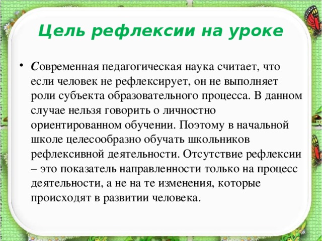 Цель рефлексии на уроке С овременная педагогическая наука считает, что если человек не рефлексирует, он не выполняет роли субъекта образовательного процесса. В данном случае нельзя говорить о личностно ориентированном обучении. Поэтому в начальной школе целесообразно обучать школьников рефлексивной деятельности. Отсутствие рефлексии – это показатель направленности только на процесс деятельности, а не на те изменения, которые происходят в развитии человека.