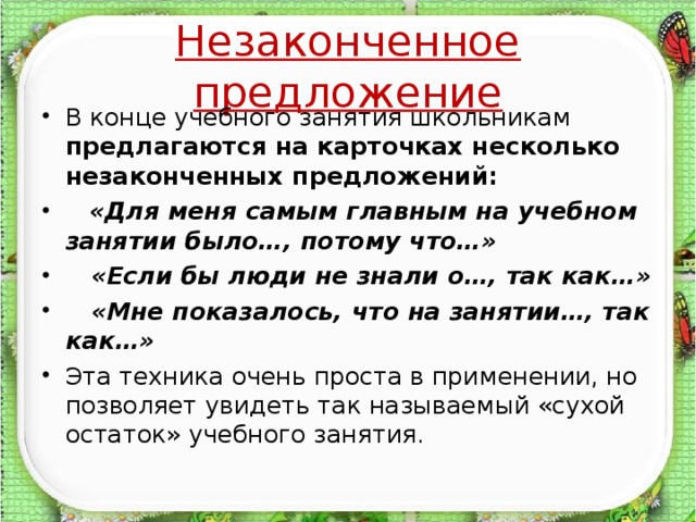 Незаконченное предложение В конце учебного занятия школьникам предлагаются на карточках несколько незаконченных предложений:  «Для меня самым главным на учебном занятии было…, потому что…»  «Если бы люди не знали о…, так как…»  «Мне показалось, что на занятии…, так как…» Эта техника очень проста в применении, но позволяет увидеть так называемый «сухой остаток» учебного занятия.