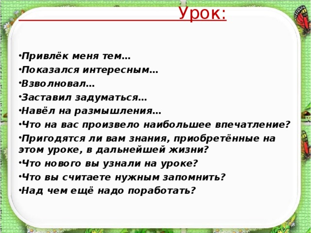 Урок:  Привлёк меня тем… Показался интересным… Взволновал… Заставил задуматься… Навёл на размышления… Что на вас произвело наибольшее впечатление? Пригодятся ли вам знания, приобретённые на этом уроке, в дальнейшей жизни? Что нового вы узнали на уроке? Что вы считаете нужным запомнить? Над чем ещё надо поработать?