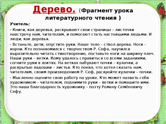 Дерево.  ( Фрагмент урока литературного чтения )   Учитель: - Книги, как деревья, раскрывают свои страницы – листочки навстречу нам, читателям, и помогают стать настоящими людьми. И люди, как деревья. - Встаньте, дети, опустите руки. Наше тело – ствол дерева. Ноги – корни. Кто познакомился с творчеством Р. Сефа, научился выразительно читать стихотворение, поставьте ноги на ширину плеч. Наши руки – ветки. Кому удалось справиться со всеми заданиями, согните руки в локтях. На ветках набухают почки – кулачки, а раскрытые ладошки – листья. Кто понял, что хотел сказать нам, читателям, своим произведением Р. Сеф, раскройте кулачки – почки. - Мысленно оцените свою работу на уроке. Кто может назвать себя художником – читателем, поднимите руки – ветки и помашите ими. Это наша благодарность художнику – поэту Роману Семёновичу Сефу.     