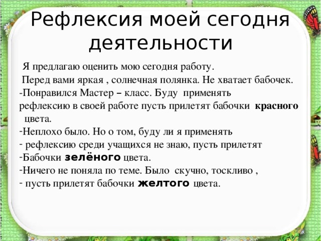 Рефлексия моей сегодня деятельности  Я предлагаю оценить мою сегодня работу.  Перед вами яркая , солнечная полянка. Не хватает бабочек. -Понравился Мастер – класс. Буду применять рефлексию в своей работе пусть прилетят бабочки красного  цвета. Неплохо было. Но о том, буду ли я применять  рефлексию среди учащихся не знаю, пусть прилетят Бабочки  зелёного цвета. Ничего не поняла по теме. Было скучно, тоскливо ,  пусть прилетят бабочки  желтого  цвета.