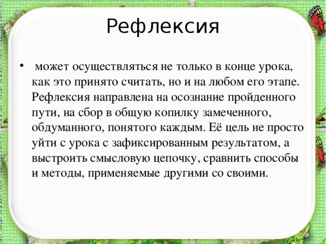 Рефлексия  может осуществляться не только в конце урока, как это принято считать, но и на любом его этапе. Рефлексия направлена на осознание пройденного пути, на сбор в общую копилку замеченного, обдуманного, понятого каждым. Её цель не просто уйти с урока с зафиксированным результатом, а выстроить смысловую цепочку, сравнить способы и методы, применяемые другими со своими.