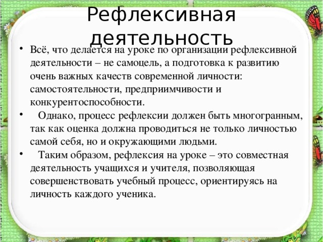 Рефлексивная деятельность Всё, что делается на уроке по организации рефлексивной деятельности – не самоцель, а подготовка к развитию очень важных качеств современной личности: самостоятельности, предприимчивости и конкурентоспособности.  Однако, процесс рефлексии должен быть многогранным, так как оценка должна проводиться не только личностью самой себя, но и окружающими людьми.  Таким образом, рефлексия на уроке – это совместная деятельность учащихся и учителя, позволяющая совершенствовать учебный процесс, ориентируясь на личность каждого ученика.