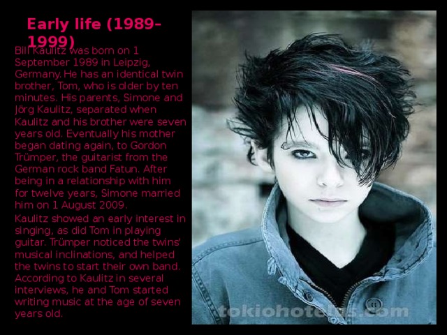 Early life (1989–1999) Bill Kaulitz was born on 1 September 1989 in Leipzig, Germany.  He has an identical twin brother, Tom, who is older by ten minutes. His parents, Simone and Jörg Kaulitz, separated when Kaulitz and his brother were seven years old. Eventually his mother began dating again, to Gordon Trümper, the guitarist from the German rock band Fatun. After being in a relationship with him for twelve years, Simone married him on 1 August 2009. Kaulitz showed an early interest in singing, as did Tom in playing guitar. Trümper noticed the twins' musical inclinations, and helped the twins to start their own band.  According to Kaulitz in several interviews, he and Tom started writing music at the age of seven years old.