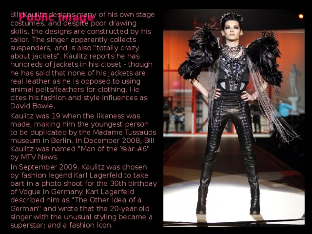 Public image Bill Kaulitz designs many of his own stage costumes, and despite poor drawing skills, the designs are constructed by his tailor. The singer apparently collects suspenders, and is also 