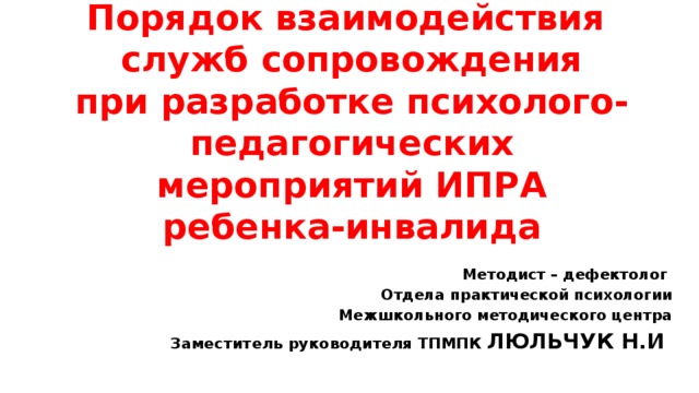 Порядок взаимодействия  служб сопровождения  при разработке психолого-педагогических мероприятий ИПРА ребенка-инвалида Методист – дефектолог Отдела практической психологии  Межшкольного методического центра Заместитель руководителя ТПМПК ЛЮЛЬЧУК Н.И .