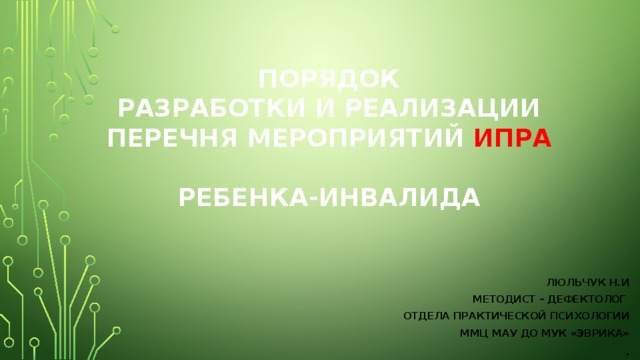 Порядок  разработки и реализации перечня мероприятий ИПРА   ребенка-инвалида ЛЮЛЬЧУК Н.И Методист – Дефектолог отдела практической психологии ММЦ МАУ ДО МУК «Эврика» .