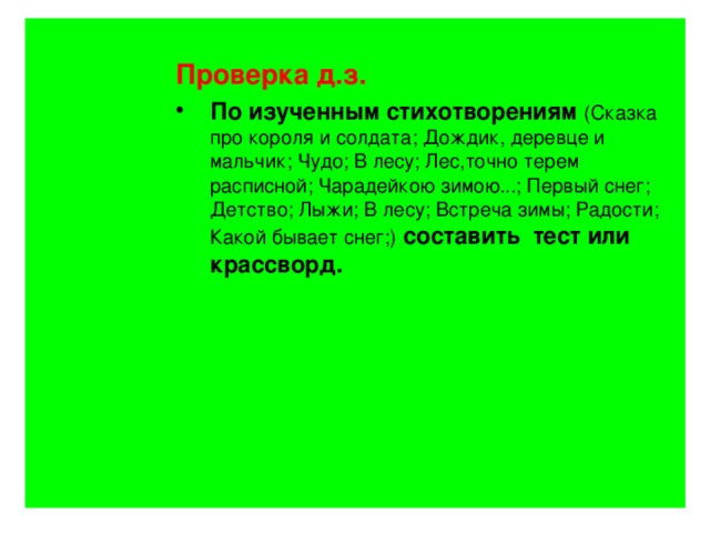 Проверка д.з. Проверка д.з. Проверка д.з. По изученным стихотворениям  (Сказка про короля и солдата; Дождик, деревце и мальчик; Чудо; В лесу; Лес,точно терем расписной; Чарадейкою зимою...; Первый снег; Детство; Лыжи; В лесу; Встреча зимы; Радости; Какой бывает снег;)  составить тест или крассворд. По изученным стихотворениям  (Сказка про короля и солдата; Дождик, деревце и мальчик; Чудо; В лесу; Лес,точно терем расписной; Чарадейкою зимою...; Первый снег; Детство; Лыжи; В лесу; Встреча зимы; Радости; Какой бывает снег;)  составить тест или крассворд. По изученным стихотворениям  (Сказка про короля и солдата; Дождик, деревце и мальчик; Чудо; В лесу; Лес,точно терем расписной; Чарадейкою зимою...; Первый снег; Детство; Лыжи; В лесу; Встреча зимы; Радости; Какой бывает снег;)  составить тест или крассворд.